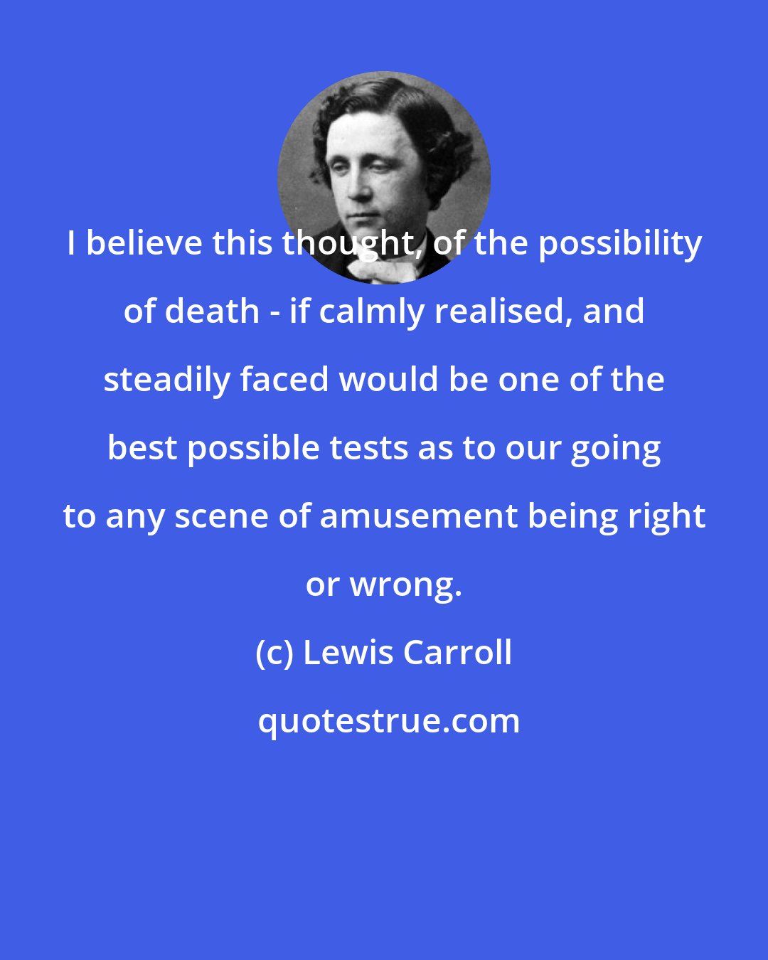 Lewis Carroll: I believe this thought, of the possibility of death - if calmly realised, and steadily faced would be one of the best possible tests as to our going to any scene of amusement being right or wrong.