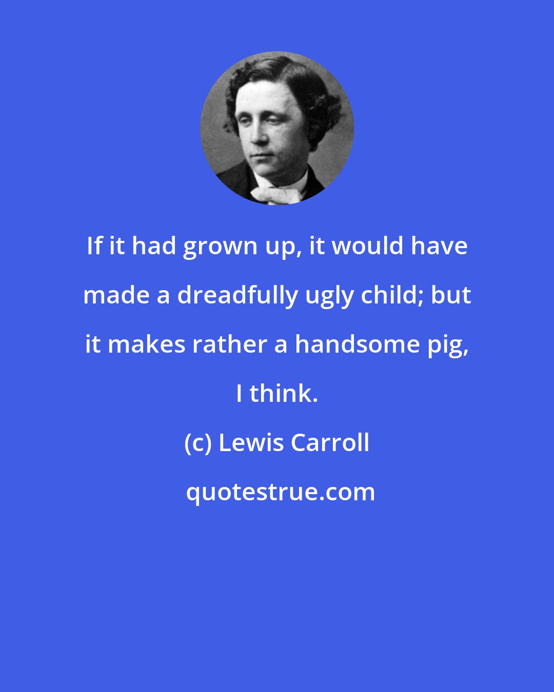 Lewis Carroll: If it had grown up, it would have made a dreadfully ugly child; but it makes rather a handsome pig, I think.