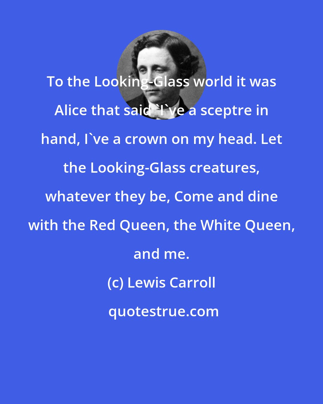Lewis Carroll: To the Looking-Glass world it was Alice that said 'I've a sceptre in hand, I've a crown on my head. Let the Looking-Glass creatures, whatever they be, Come and dine with the Red Queen, the White Queen, and me.