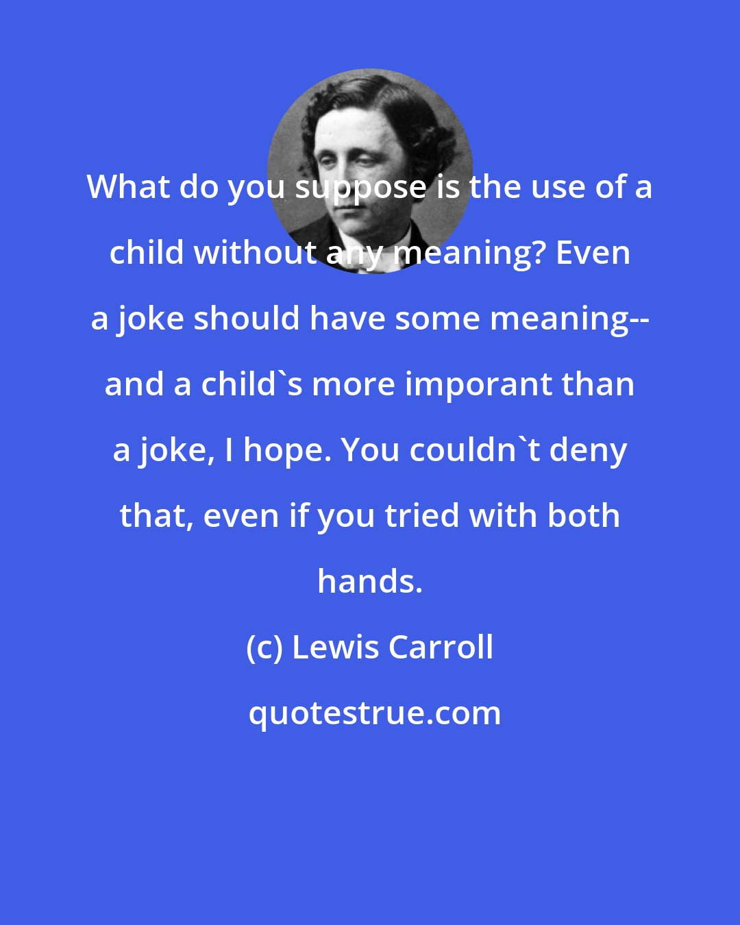 Lewis Carroll: What do you suppose is the use of a child without any meaning? Even a joke should have some meaning-- and a child's more imporant than a joke, I hope. You couldn't deny that, even if you tried with both hands.