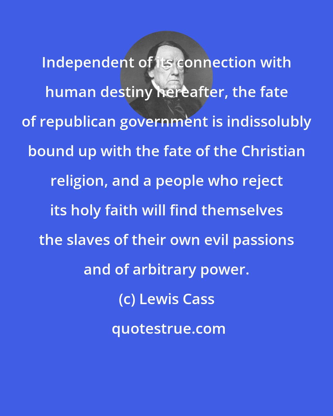 Lewis Cass: Independent of its connection with human destiny hereafter, the fate of republican government is indissolubly bound up with the fate of the Christian religion, and a people who reject its holy faith will find themselves the slaves of their own evil passions and of arbitrary power.