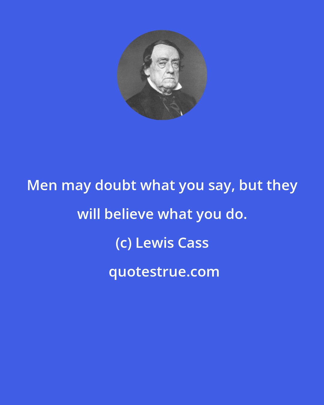 Lewis Cass: Men may doubt what you say, but they will believe what you do.