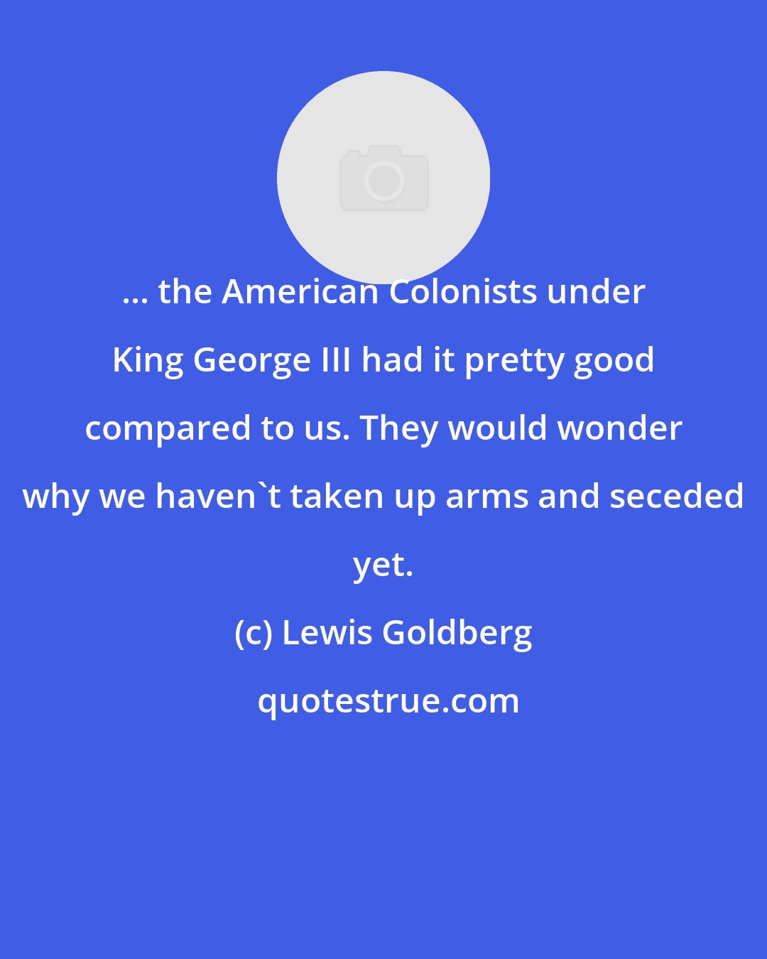 Lewis Goldberg: ... the American Colonists under King George III had it pretty good compared to us. They would wonder why we haven't taken up arms and seceded yet.