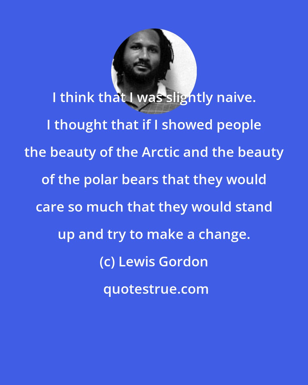 Lewis Gordon: I think that I was slightly naive. I thought that if I showed people the beauty of the Arctic and the beauty of the polar bears that they would care so much that they would stand up and try to make a change.