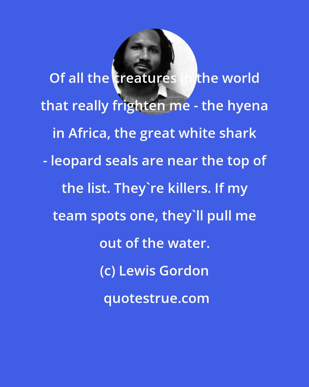 Lewis Gordon: Of all the creatures in the world that really frighten me - the hyena in Africa, the great white shark - leopard seals are near the top of the list. They're killers. If my team spots one, they'll pull me out of the water.