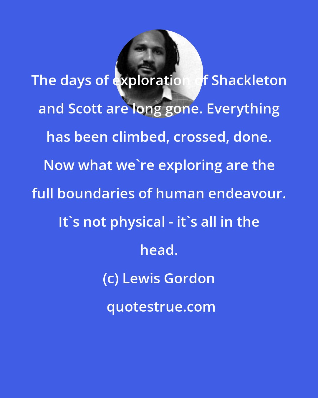 Lewis Gordon: The days of exploration of Shackleton and Scott are long gone. Everything has been climbed, crossed, done. Now what we're exploring are the full boundaries of human endeavour. It's not physical - it's all in the head.