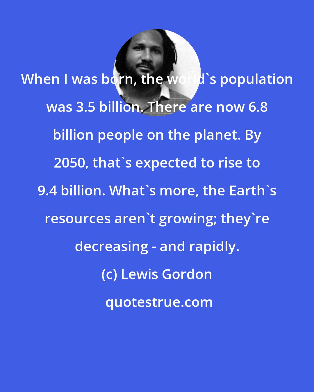 Lewis Gordon: When I was born, the world's population was 3.5 billion. There are now 6.8 billion people on the planet. By 2050, that's expected to rise to 9.4 billion. What's more, the Earth's resources aren't growing; they're decreasing - and rapidly.