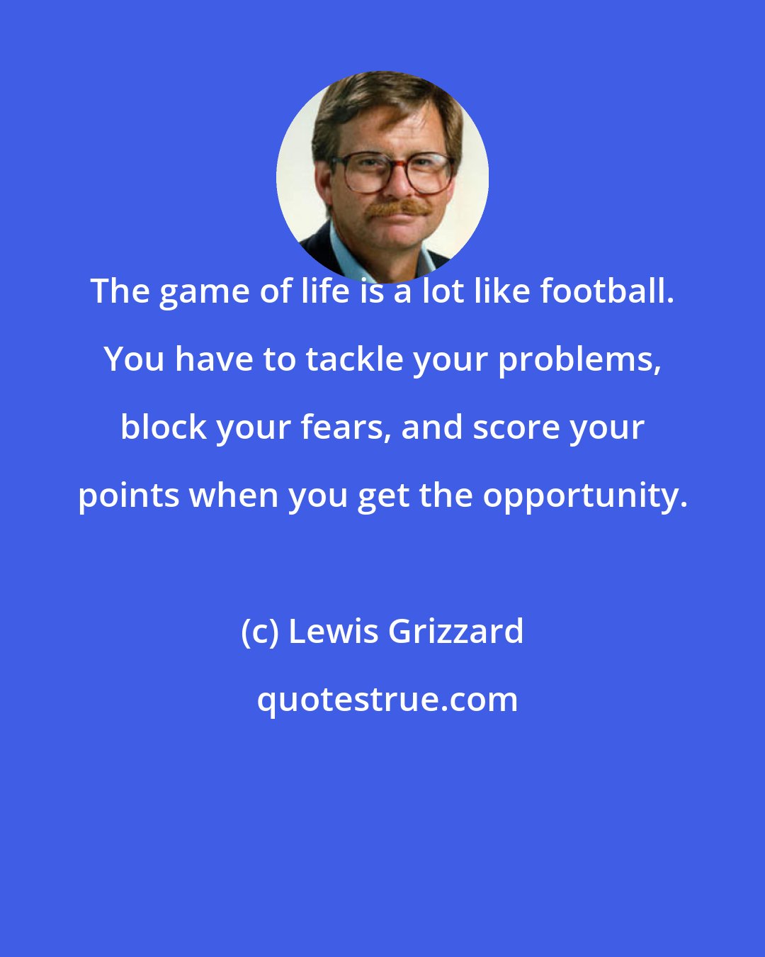 Lewis Grizzard: The game of life is a lot like football. You have to tackle your problems, block your fears, and score your points when you get the opportunity.