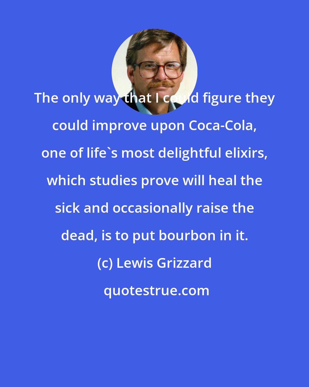 Lewis Grizzard: The only way that I could figure they could improve upon Coca-Cola, one of life's most delightful elixirs, which studies prove will heal the sick and occasionally raise the dead, is to put bourbon in it.