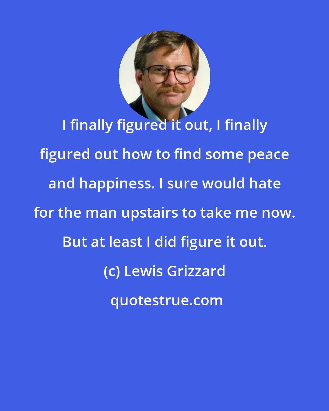 Lewis Grizzard: I finally figured it out, I finally figured out how to find some peace and happiness. I sure would hate for the man upstairs to take me now. But at least I did figure it out.