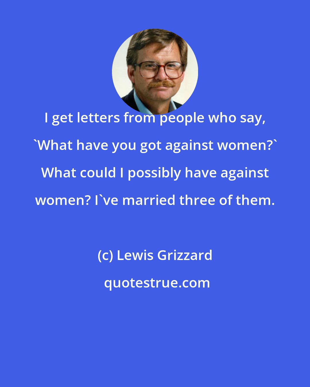 Lewis Grizzard: I get letters from people who say, 'What have you got against women?' What could I possibly have against women? I've married three of them.