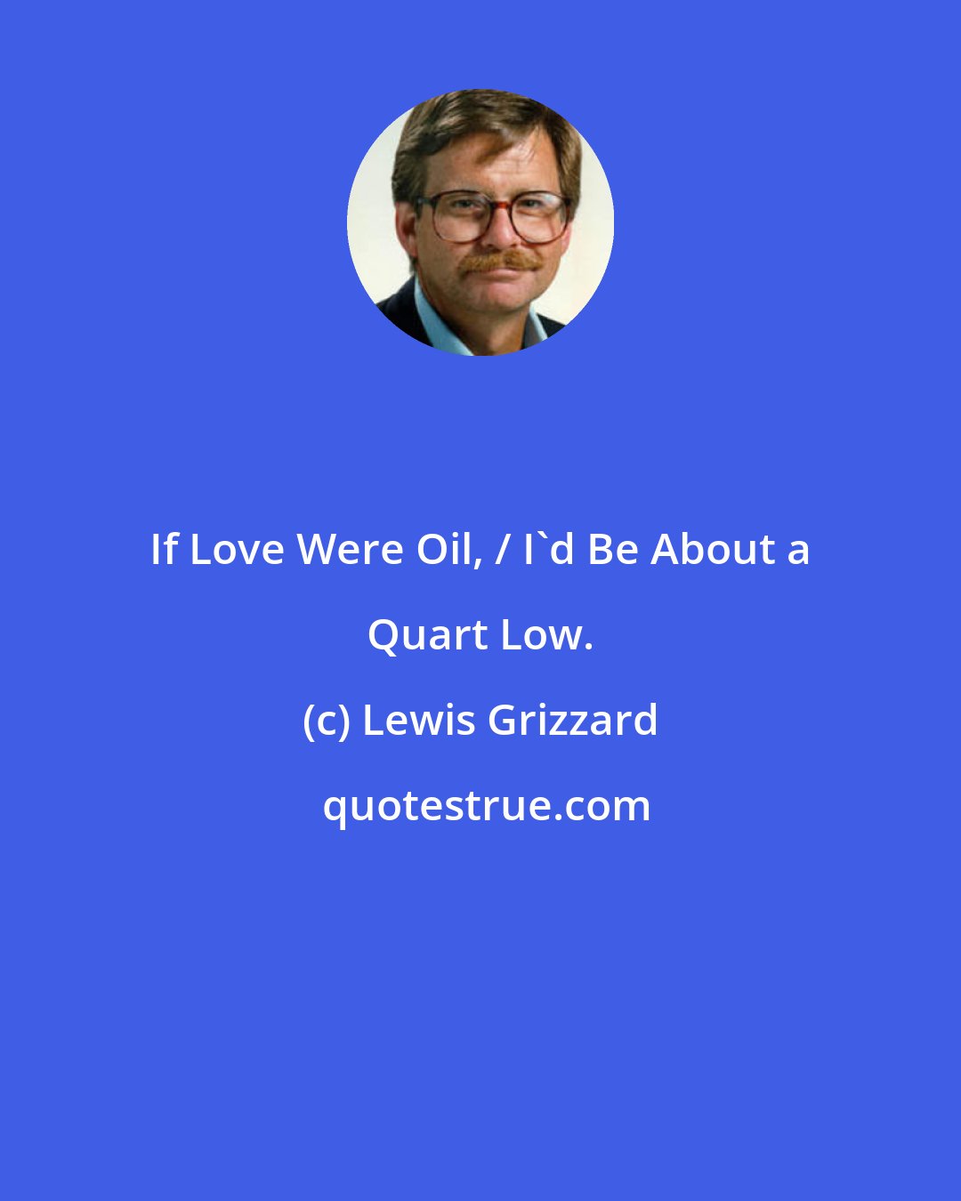 Lewis Grizzard: If Love Were Oil, / I'd Be About a Quart Low.