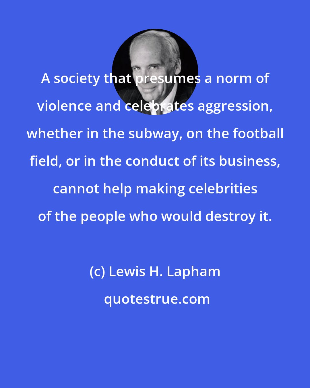 Lewis H. Lapham: A society that presumes a norm of violence and celebrates aggression, whether in the subway, on the football field, or in the conduct of its business, cannot help making celebrities of the people who would destroy it.