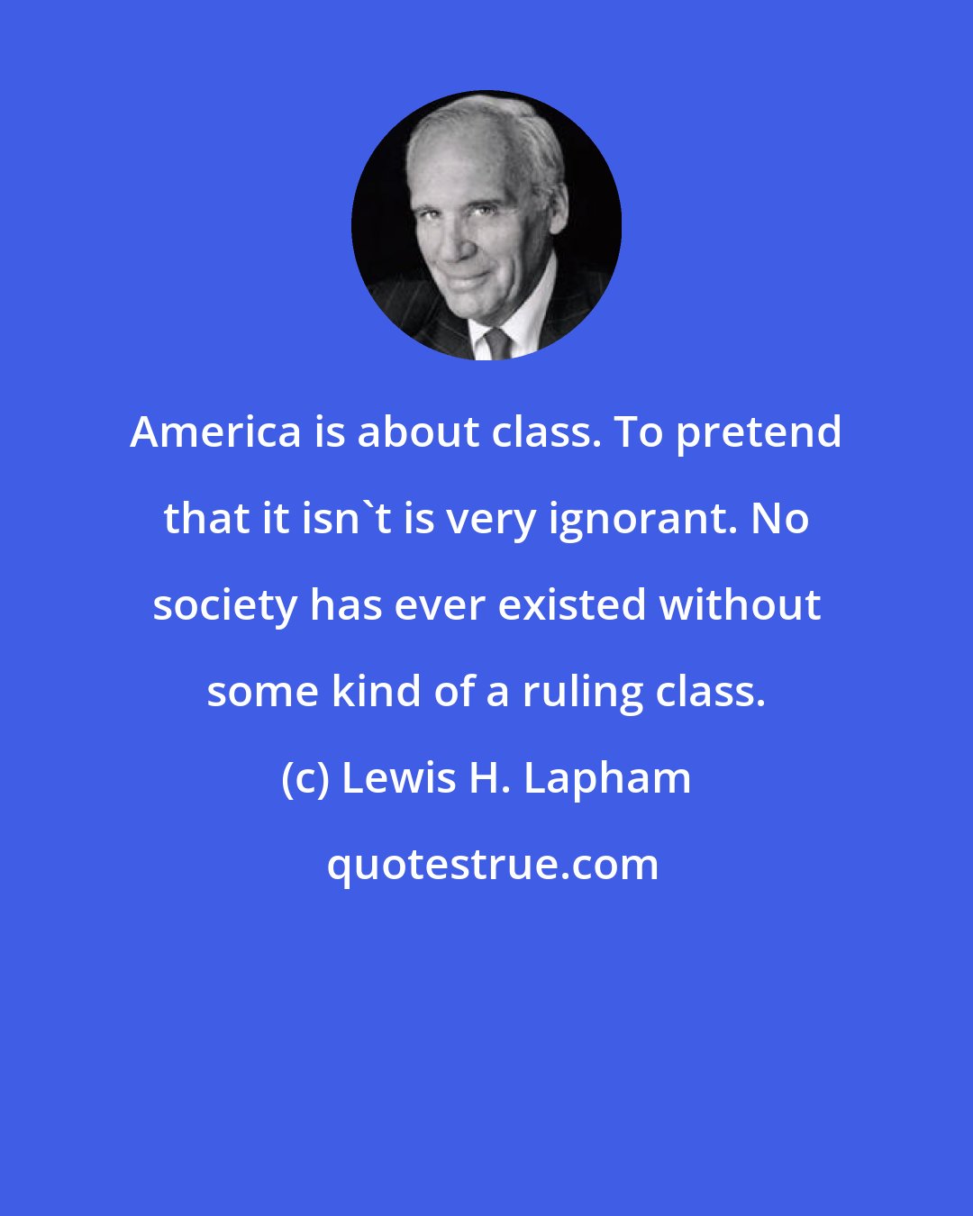 Lewis H. Lapham: America is about class. To pretend that it isn't is very ignorant. No society has ever existed without some kind of a ruling class.