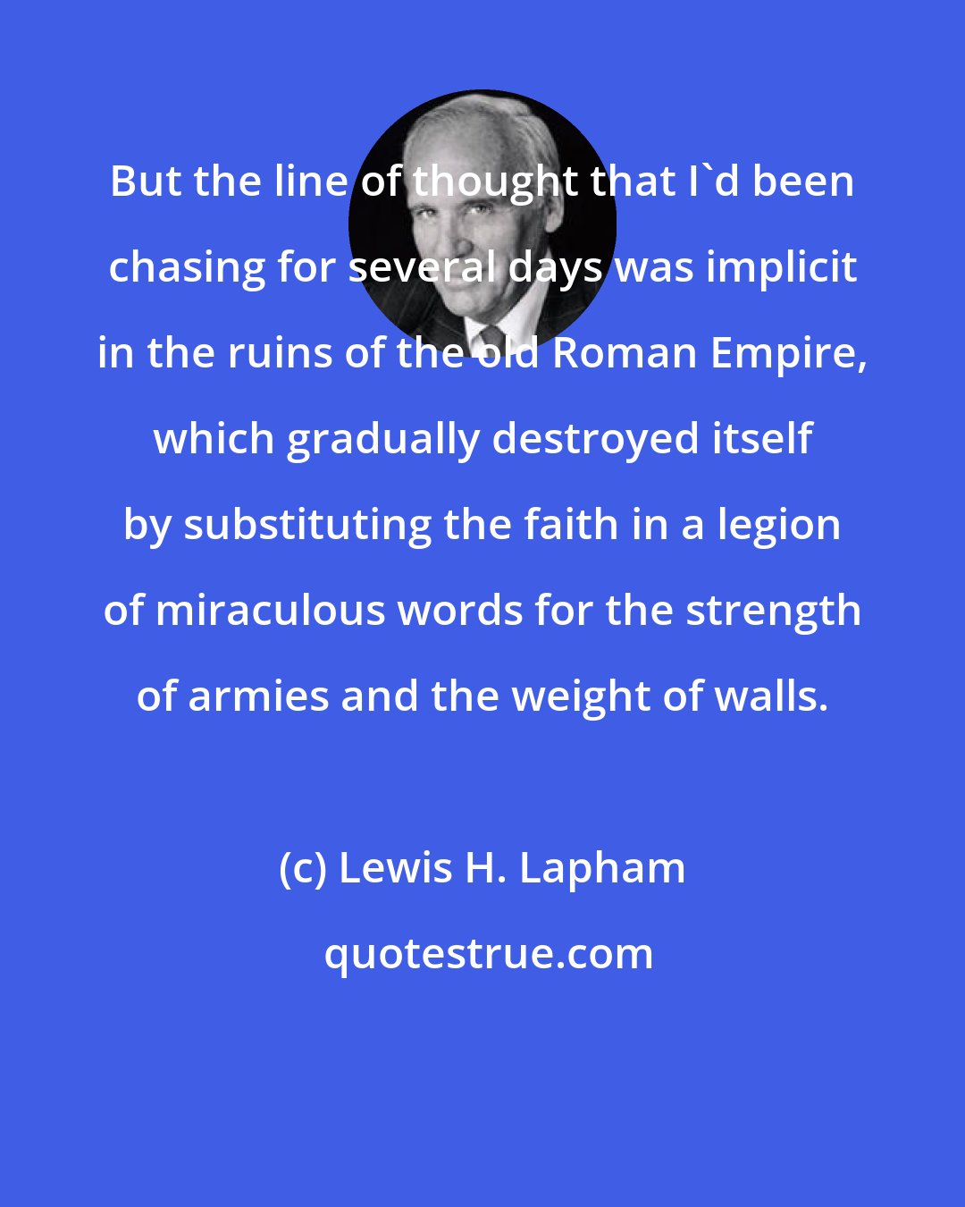 Lewis H. Lapham: But the line of thought that I'd been chasing for several days was implicit in the ruins of the old Roman Empire, which gradually destroyed itself by substituting the faith in a legion of miraculous words for the strength of armies and the weight of walls.