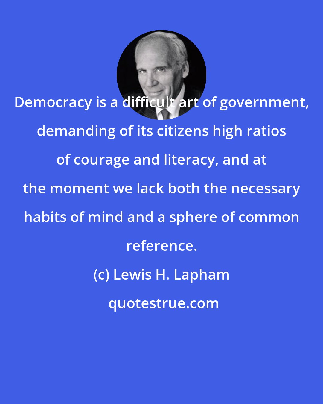 Lewis H. Lapham: Democracy is a difficult art of government, demanding of its citizens high ratios of courage and literacy, and at the moment we lack both the necessary habits of mind and a sphere of common reference.