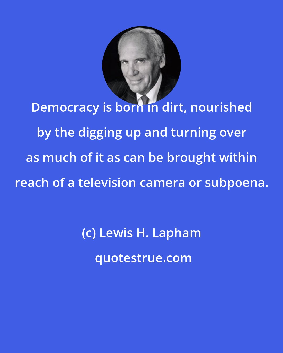 Lewis H. Lapham: Democracy is born in dirt, nourished by the digging up and turning over as much of it as can be brought within reach of a television camera or subpoena.