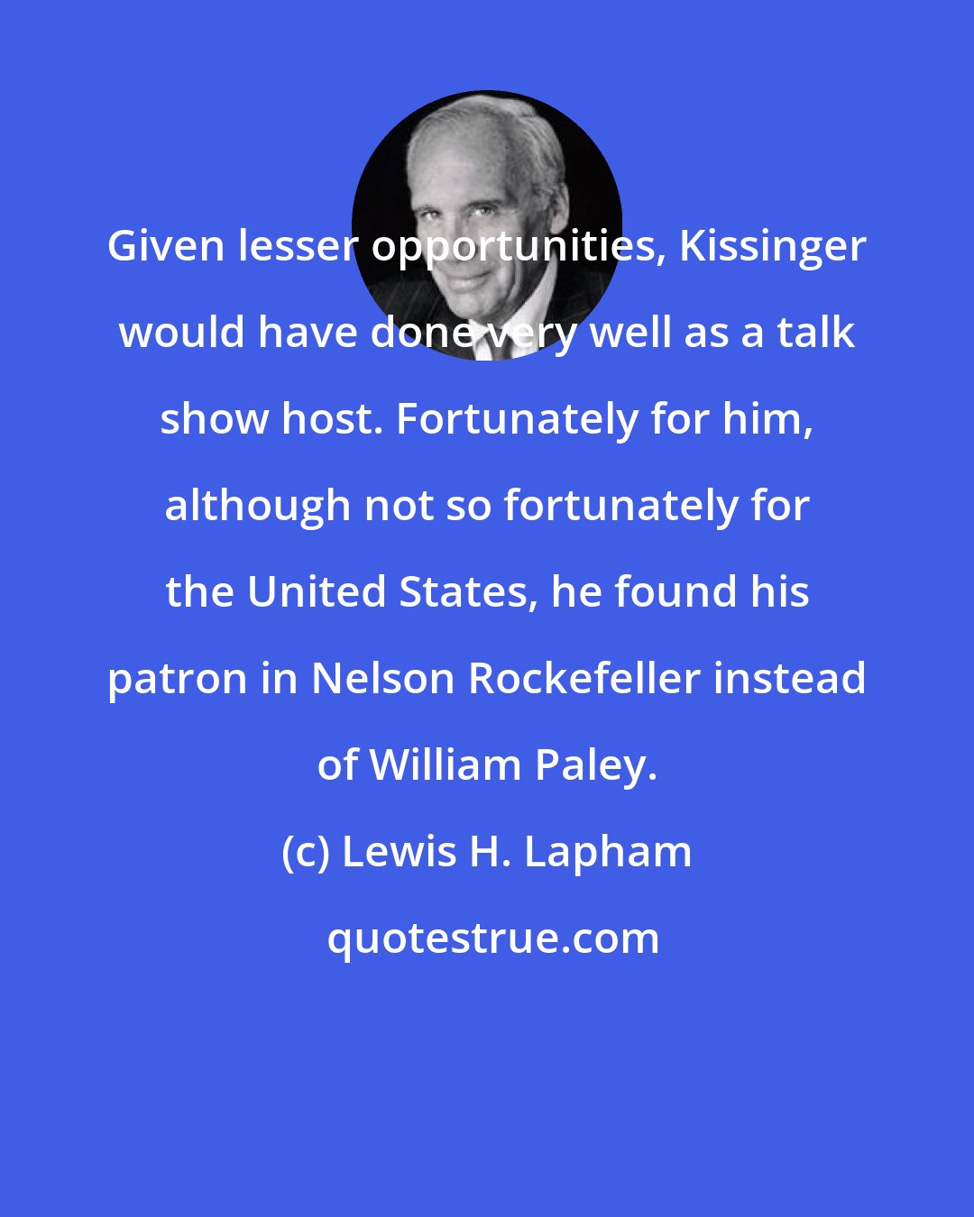 Lewis H. Lapham: Given lesser opportunities, Kissinger would have done very well as a talk show host. Fortunately for him, although not so fortunately for the United States, he found his patron in Nelson Rockefeller instead of William Paley.