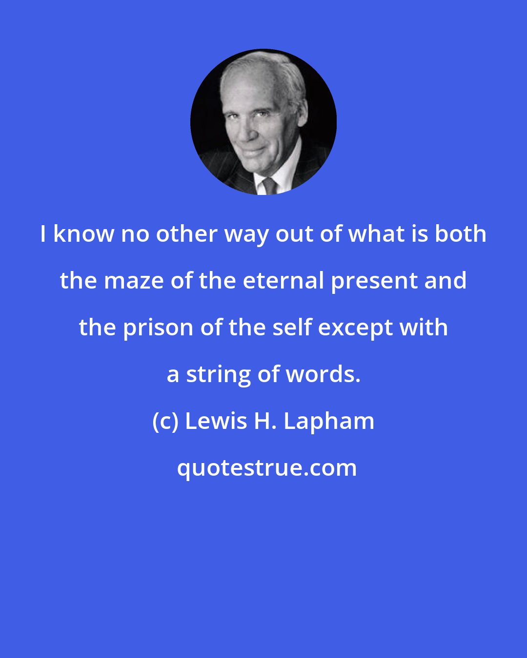 Lewis H. Lapham: I know no other way out of what is both the maze of the eternal present and the prison of the self except with a string of words.