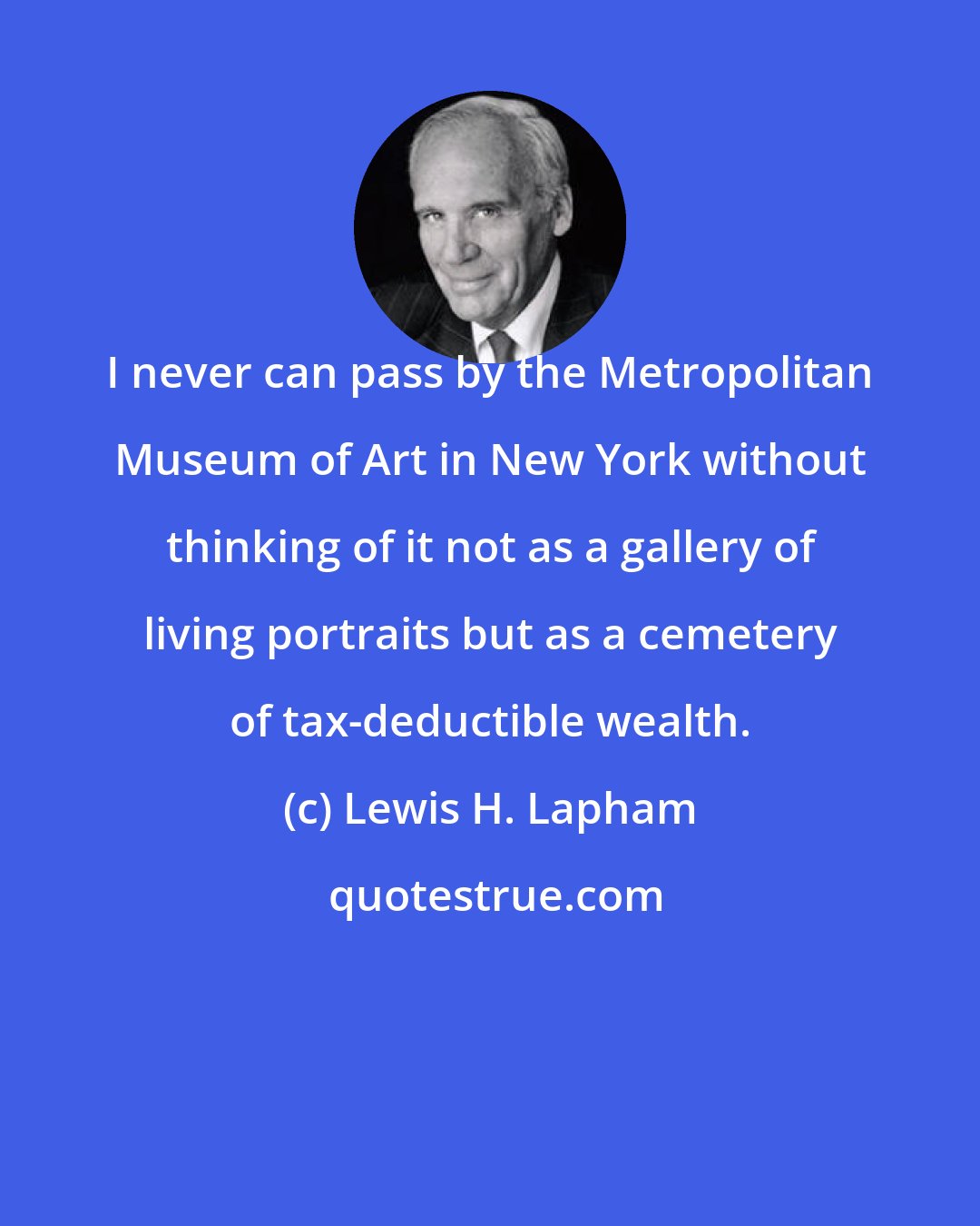 Lewis H. Lapham: I never can pass by the Metropolitan Museum of Art in New York without thinking of it not as a gallery of living portraits but as a cemetery of tax-deductible wealth.