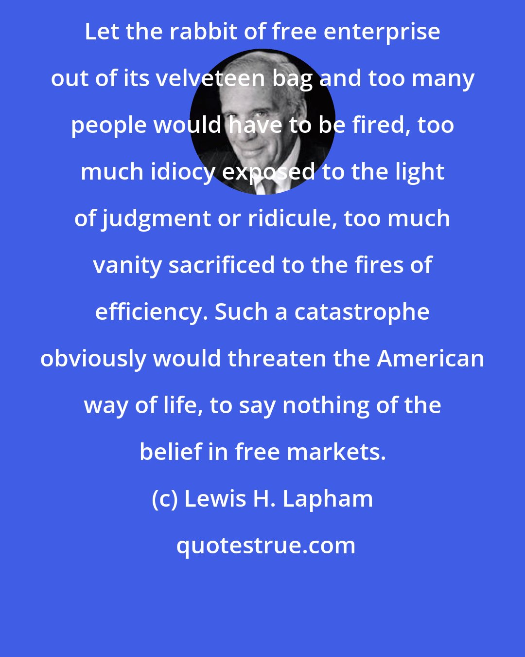 Lewis H. Lapham: Let the rabbit of free enterprise out of its velveteen bag and too many people would have to be fired, too much idiocy exposed to the light of judgment or ridicule, too much vanity sacrificed to the fires of efficiency. Such a catastrophe obviously would threaten the American way of life, to say nothing of the belief in free markets.