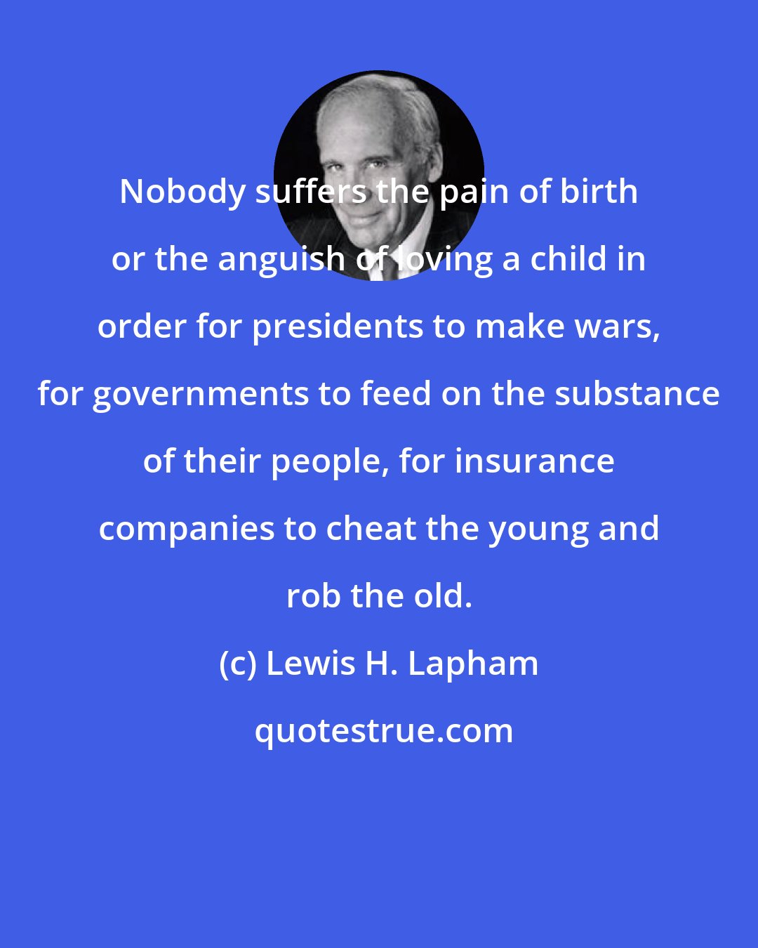 Lewis H. Lapham: Nobody suffers the pain of birth or the anguish of loving a child in order for presidents to make wars, for governments to feed on the substance of their people, for insurance companies to cheat the young and rob the old.