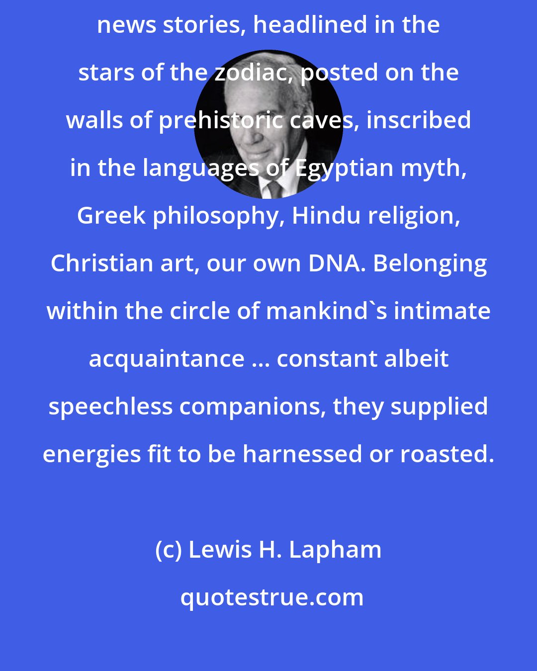 Lewis H. Lapham: Rumors and reports of man's relation with animals are the world's oldest news stories, headlined in the stars of the zodiac, posted on the walls of prehistoric caves, inscribed in the languages of Egyptian myth, Greek philosophy, Hindu religion, Christian art, our own DNA. Belonging within the circle of mankind's intimate acquaintance ... constant albeit speechless companions, they supplied energies fit to be harnessed or roasted.