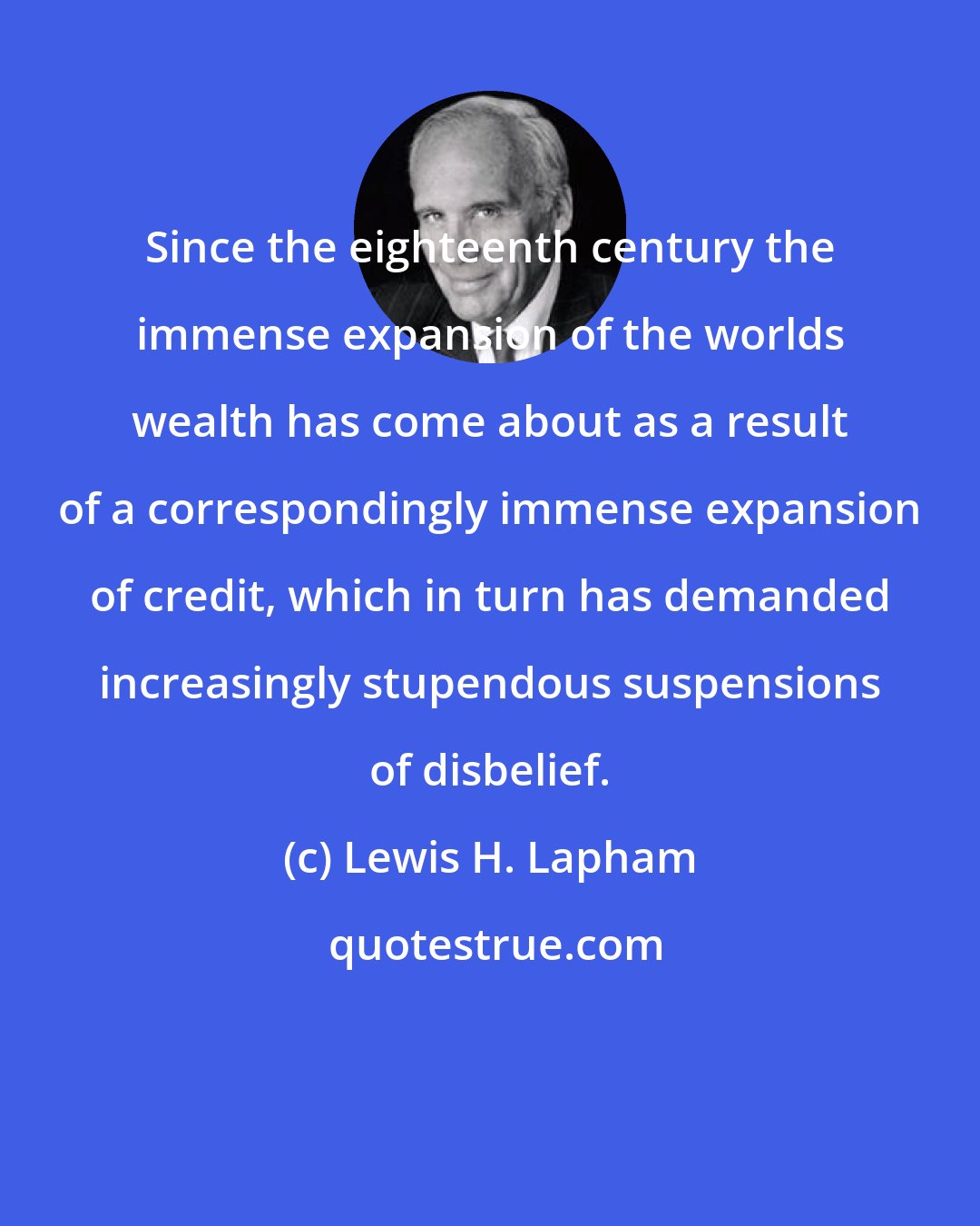 Lewis H. Lapham: Since the eighteenth century the immense expansion of the worlds wealth has come about as a result of a correspondingly immense expansion of credit, which in turn has demanded increasingly stupendous suspensions of disbelief.