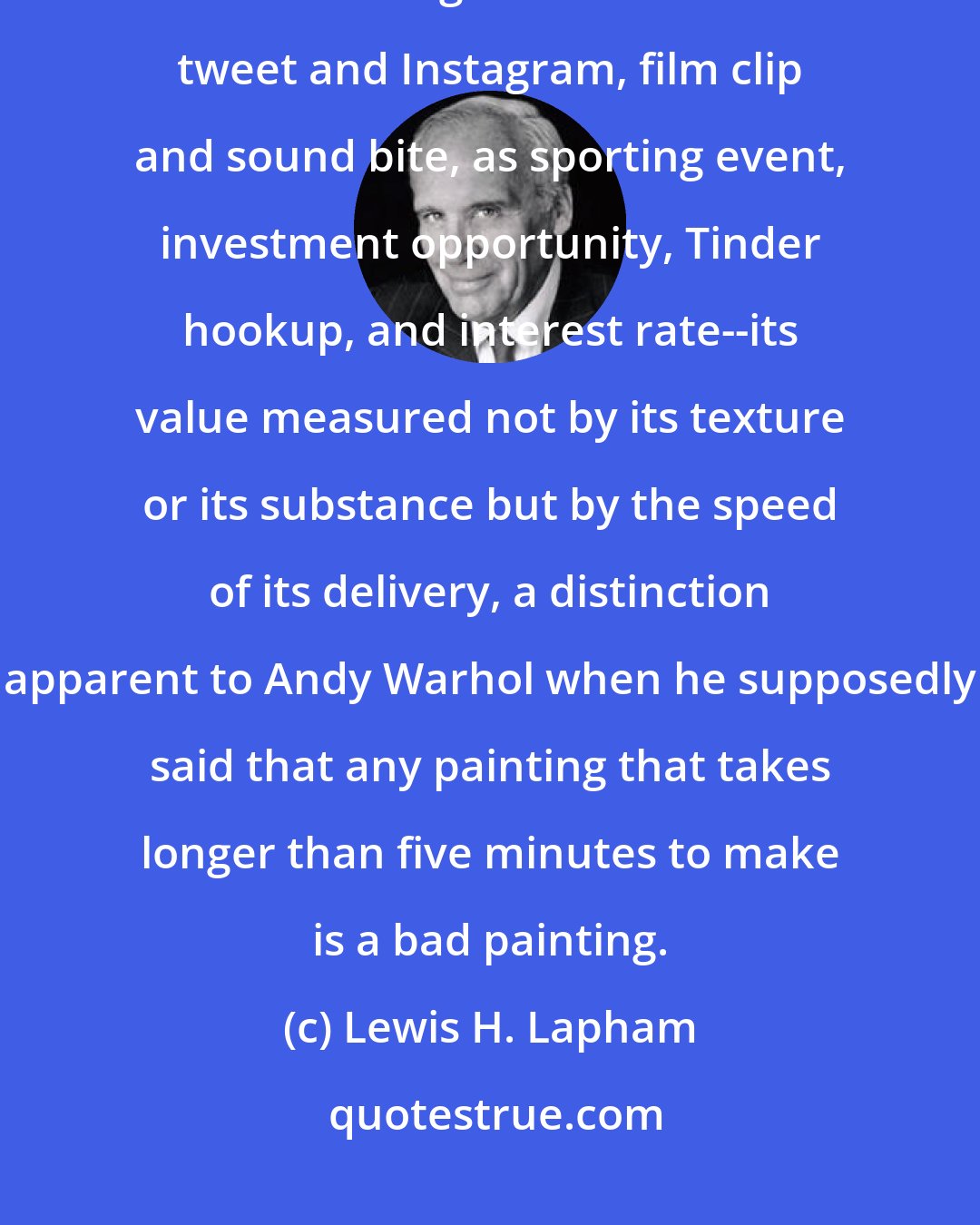 Lewis H. Lapham: Tardiness is next to wickedness in a society relentless in its consumption of time as both a good and a service--as tweet and Instagram, film clip and sound bite, as sporting event, investment opportunity, Tinder hookup, and interest rate--its value measured not by its texture or its substance but by the speed of its delivery, a distinction apparent to Andy Warhol when he supposedly said that any painting that takes longer than five minutes to make is a bad painting.