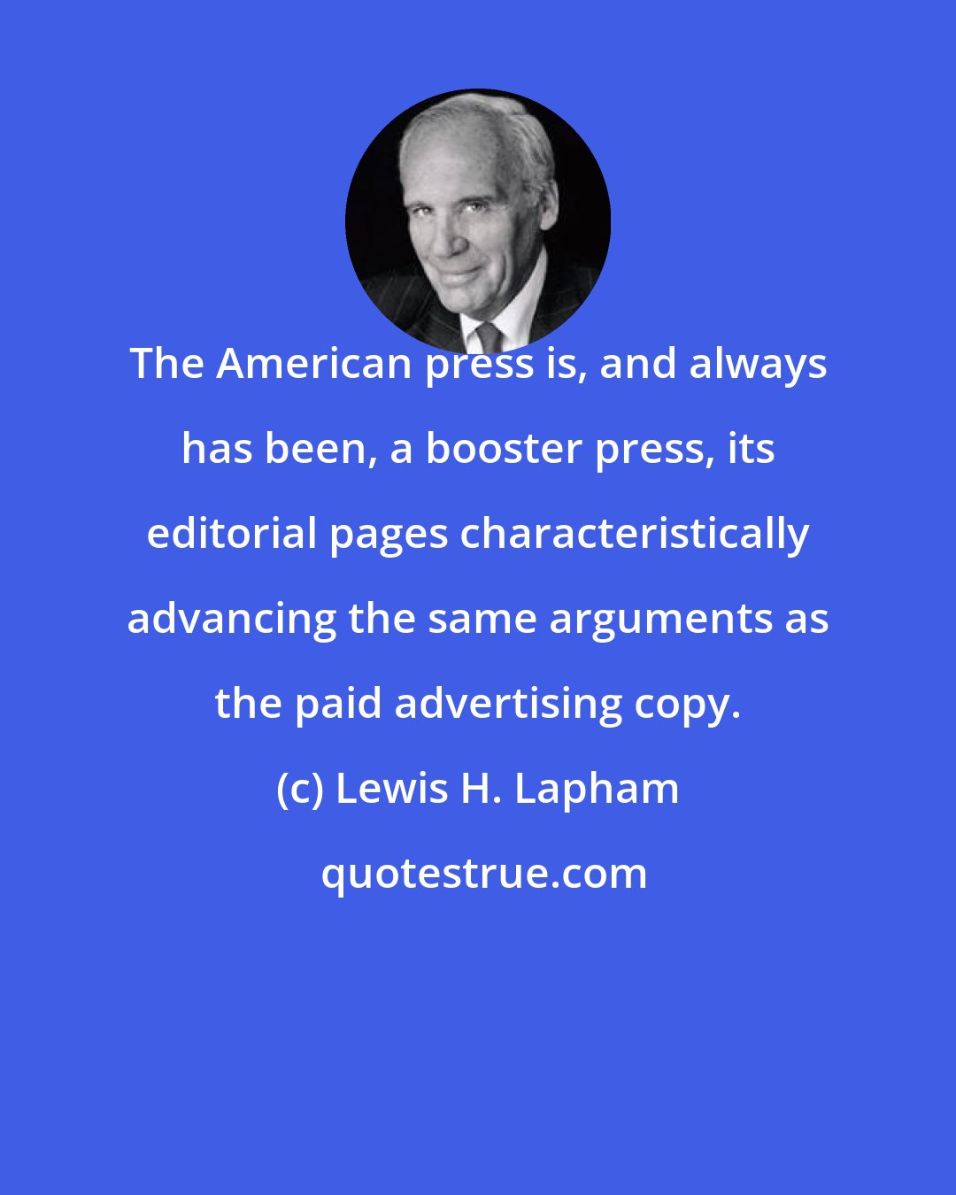 Lewis H. Lapham: The American press is, and always has been, a booster press, its editorial pages characteristically advancing the same arguments as the paid advertising copy.