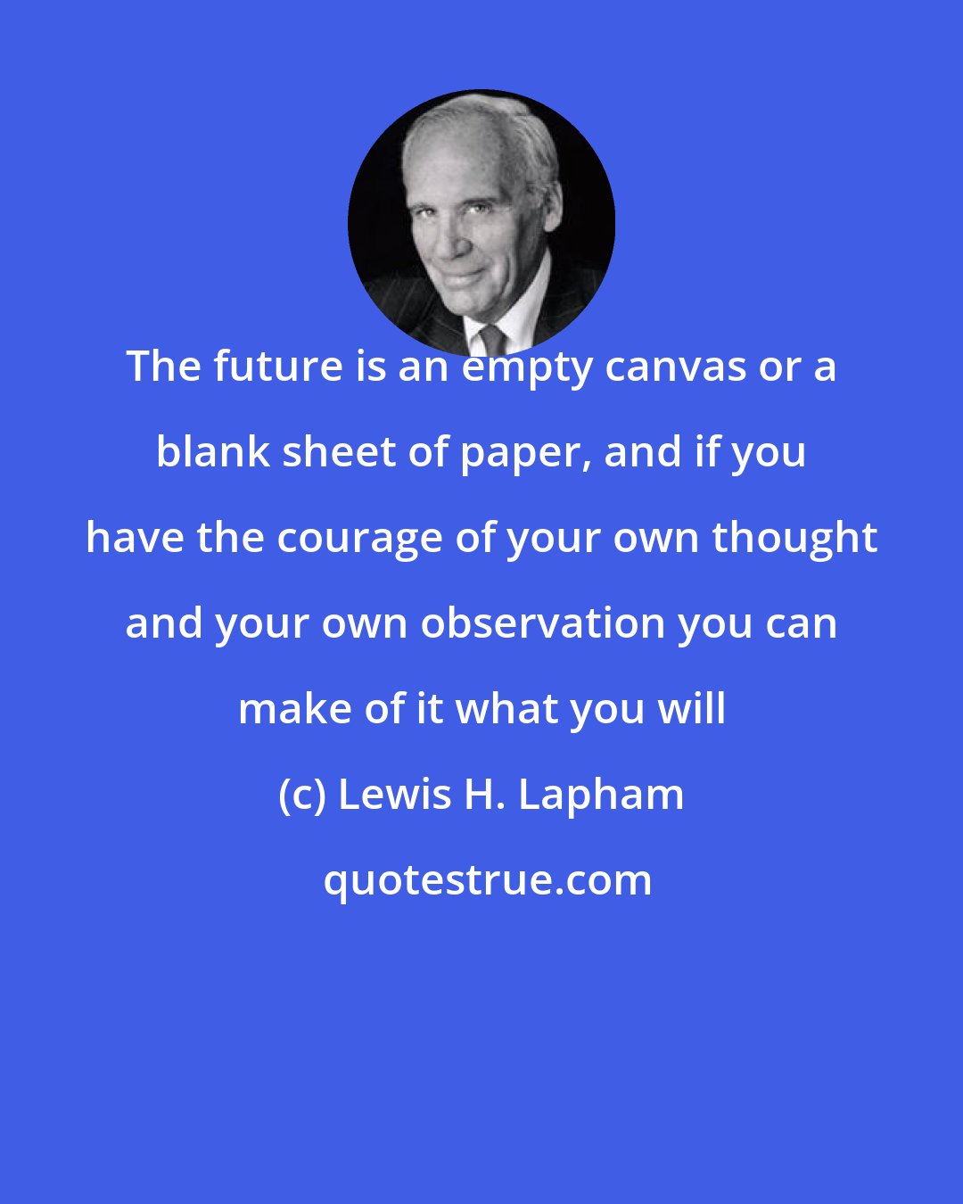 Lewis H. Lapham: The future is an empty canvas or a blank sheet of paper, and if you have the courage of your own thought and your own observation you can make of it what you will