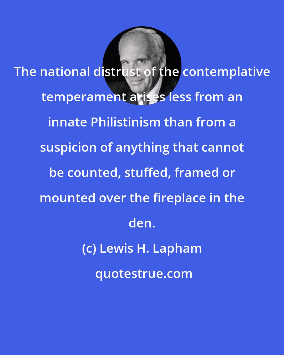 Lewis H. Lapham: The national distrust of the contemplative temperament arises less from an innate Philistinism than from a suspicion of anything that cannot be counted, stuffed, framed or mounted over the fireplace in the den.