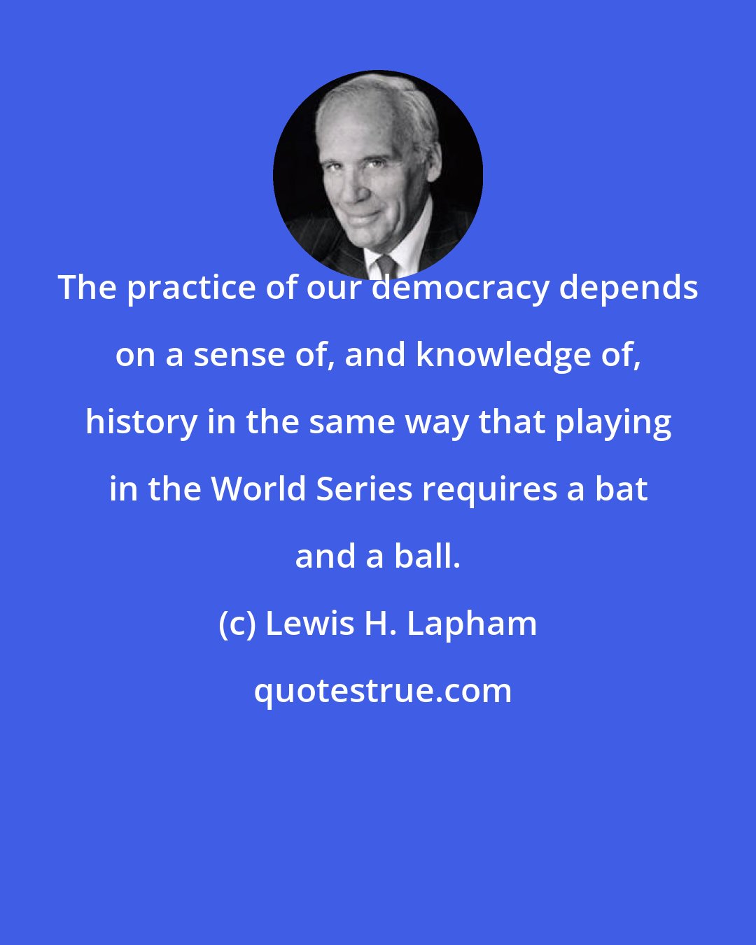 Lewis H. Lapham: The practice of our democracy depends on a sense of, and knowledge of, history in the same way that playing in the World Series requires a bat and a ball.