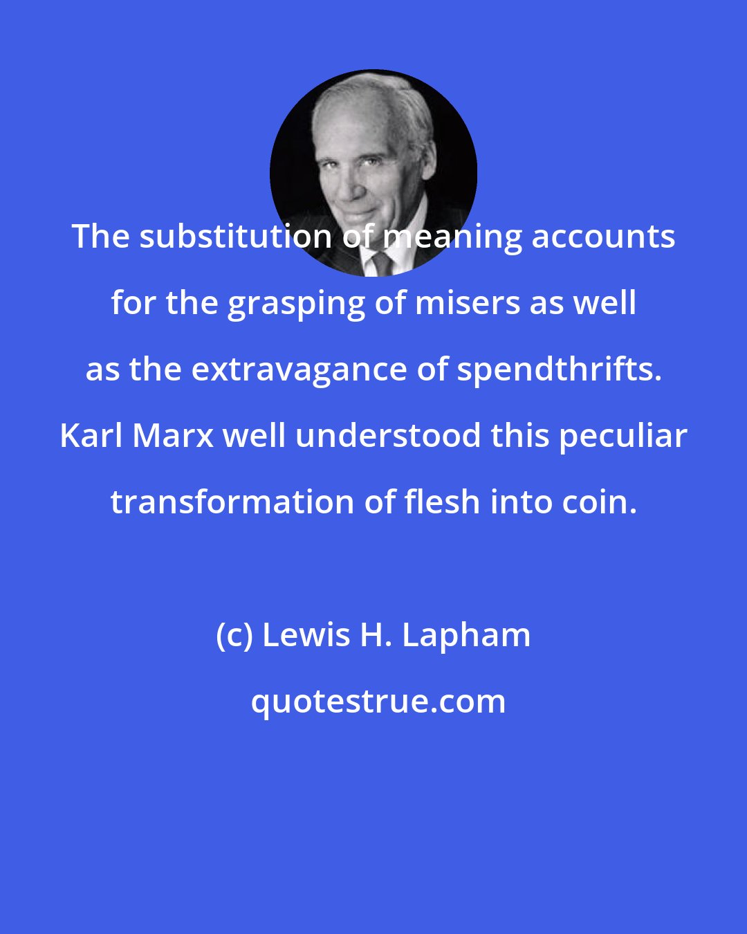 Lewis H. Lapham: The substitution of meaning accounts for the grasping of misers as well as the extravagance of spendthrifts. Karl Marx well understood this peculiar transformation of flesh into coin.