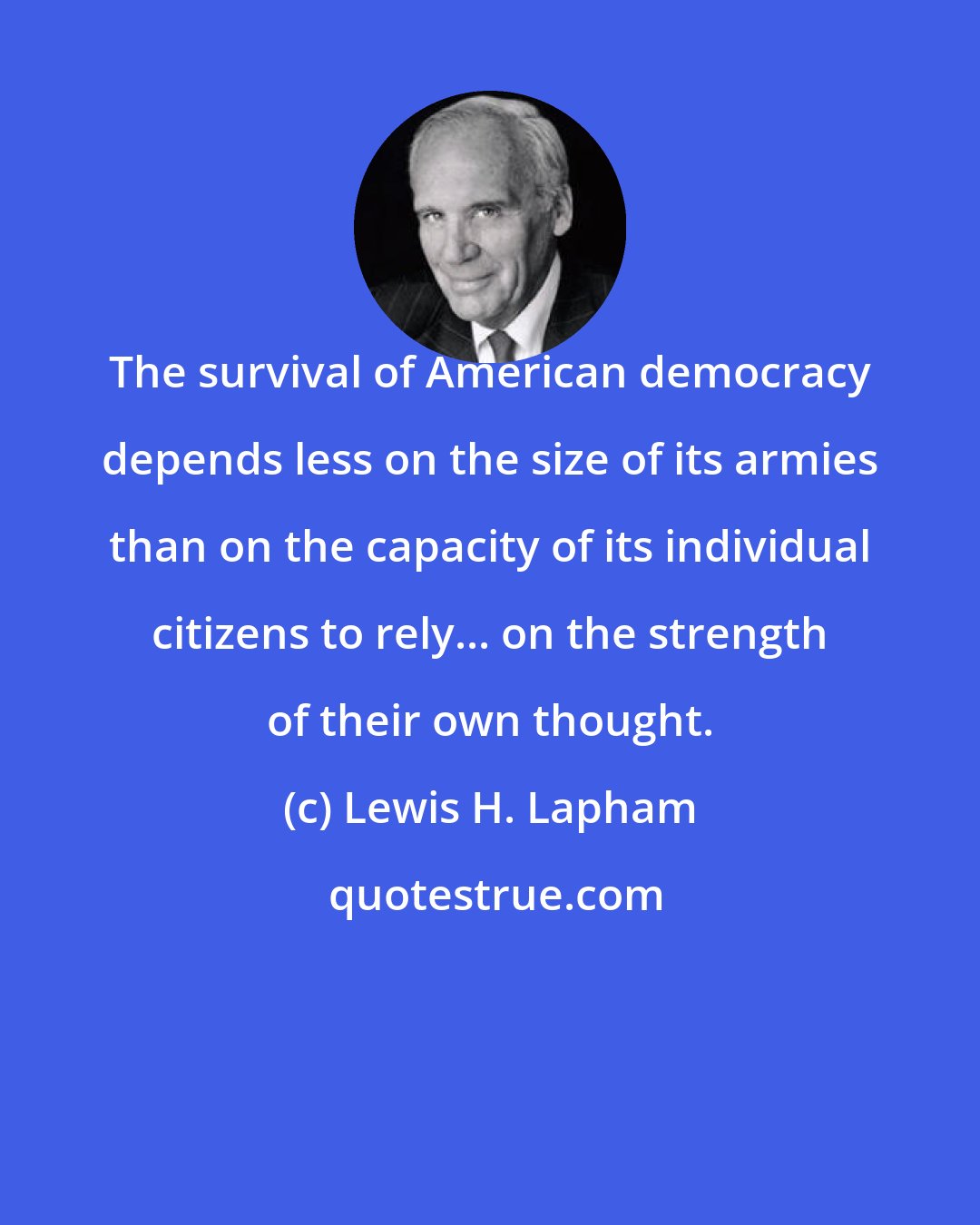 Lewis H. Lapham: The survival of American democracy depends less on the size of its armies than on the capacity of its individual citizens to rely... on the strength of their own thought.