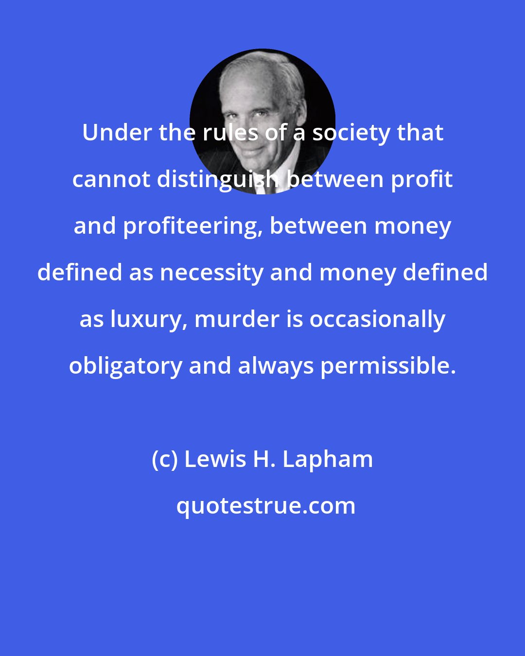 Lewis H. Lapham: Under the rules of a society that cannot distinguish between profit and profiteering, between money defined as necessity and money defined as luxury, murder is occasionally obligatory and always permissible.