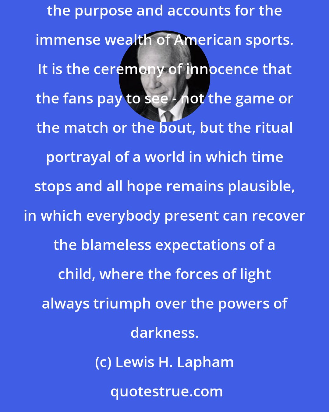 Lewis H. Lapham: Unlike any other business in the United States, sports must preserve an illusion of perfect innocence. The mounting of this illusion defines the purpose and accounts for the immense wealth of American sports. It is the ceremony of innocence that the fans pay to see - not the game or the match or the bout, but the ritual portrayal of a world in which time stops and all hope remains plausible, in which everybody present can recover the blameless expectations of a child, where the forces of light always triumph over the powers of darkness.