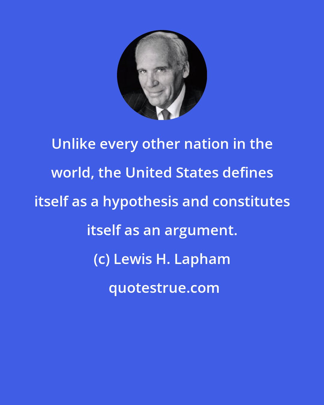 Lewis H. Lapham: Unlike every other nation in the world, the United States defines itself as a hypothesis and constitutes itself as an argument.