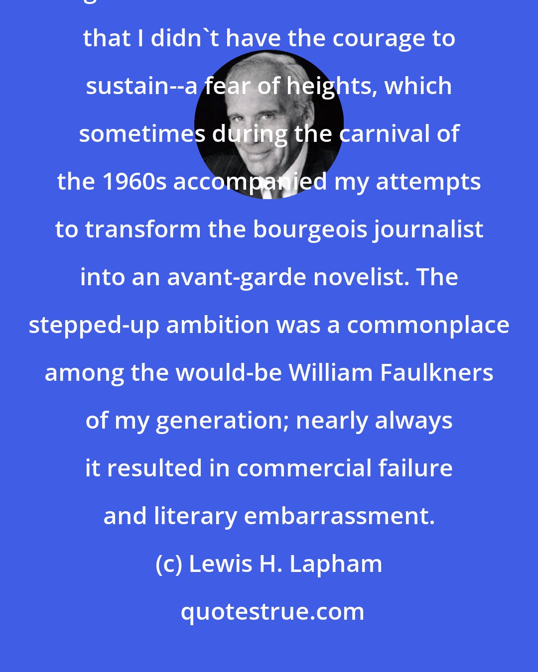 Lewis H. Lapham: Usually when I drank too much, I could guess why I did so, the objective being to murder a state of consciousness that I didn't have the courage to sustain--a fear of heights, which sometimes during the carnival of the 1960s accompanied my attempts to transform the bourgeois journalist into an avant-garde novelist. The stepped-up ambition was a commonplace among the would-be William Faulkners of my generation; nearly always it resulted in commercial failure and literary embarrassment.