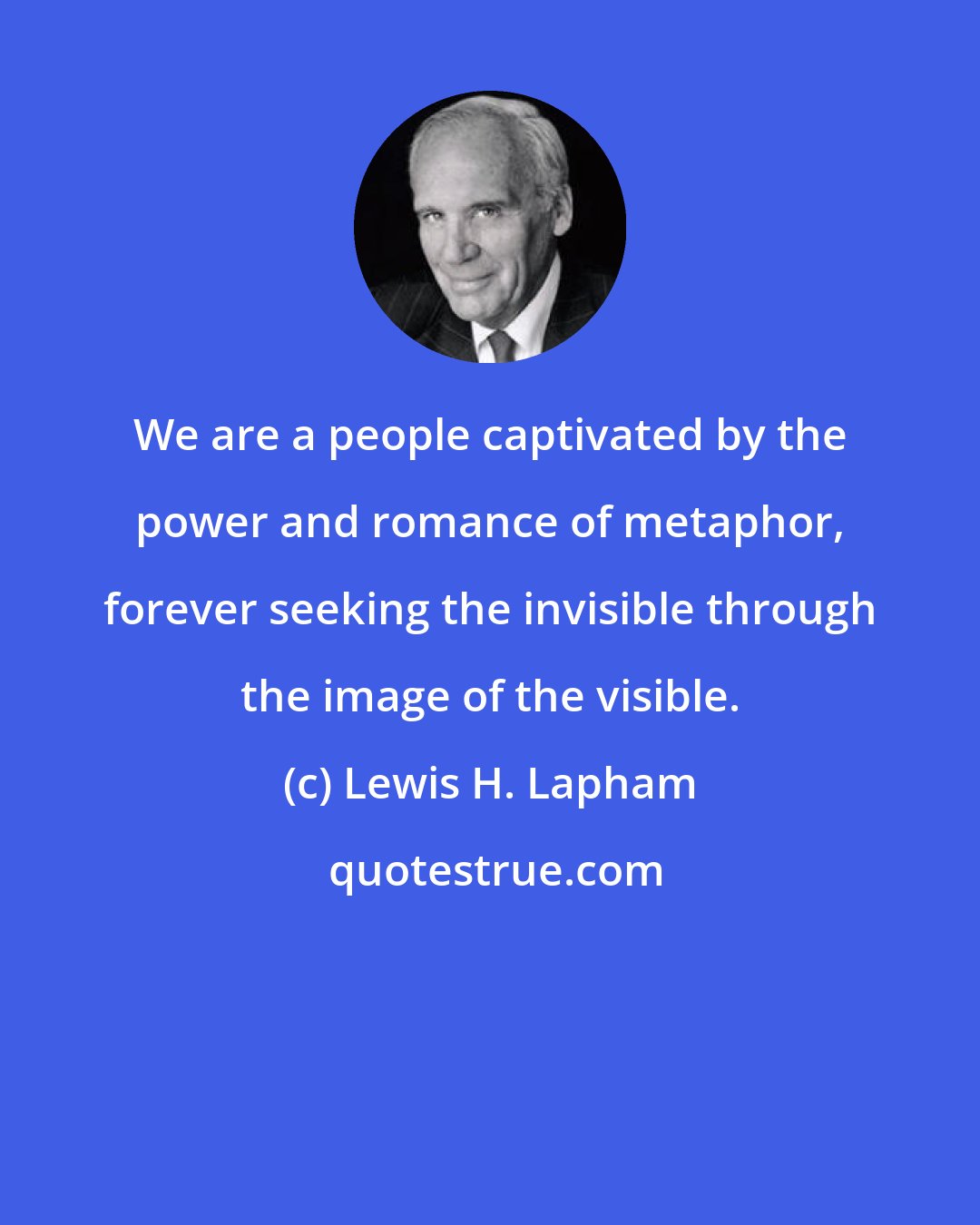 Lewis H. Lapham: We are a people captivated by the power and romance of metaphor, forever seeking the invisible through the image of the visible.