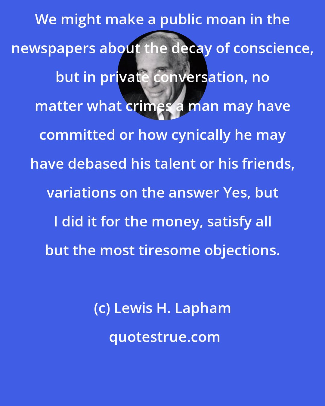 Lewis H. Lapham: We might make a public moan in the newspapers about the decay of conscience, but in private conversation, no matter what crimes a man may have committed or how cynically he may have debased his talent or his friends, variations on the answer Yes, but I did it for the money, satisfy all but the most tiresome objections.