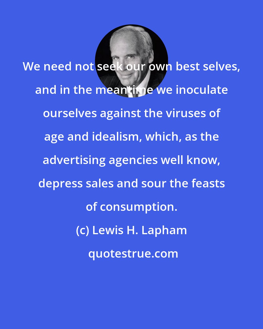 Lewis H. Lapham: We need not seek our own best selves, and in the meantime we inoculate ourselves against the viruses of age and idealism, which, as the advertising agencies well know, depress sales and sour the feasts of consumption.