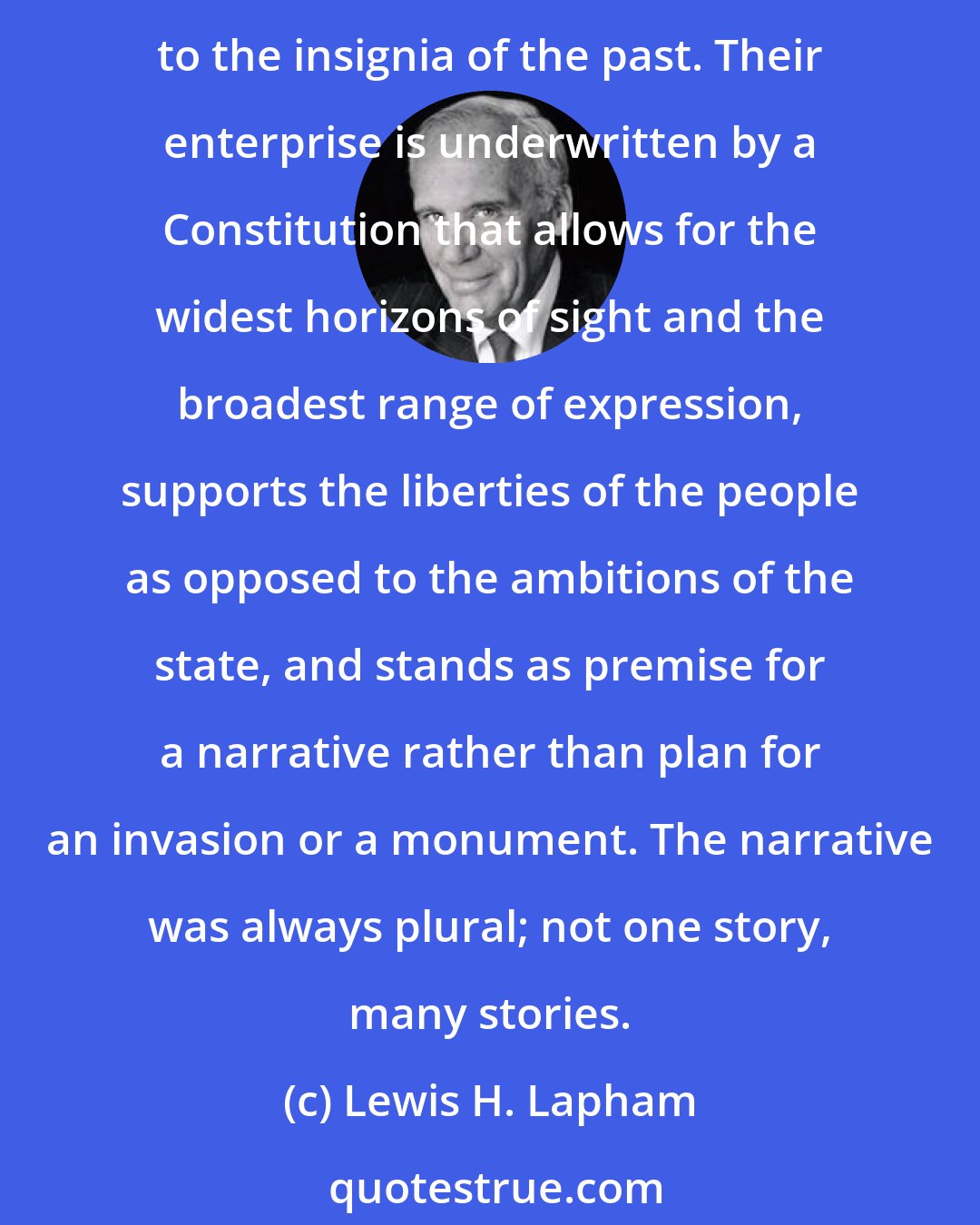 Lewis H. Lapham: What joins the Americans one to another is not a common ancestry, language or race, but a shared work of the imagination that looks forward to the making of a future, not backward to the insignia of the past. Their enterprise is underwritten by a Constitution that allows for the widest horizons of sight and the broadest range of expression, supports the liberties of the people as opposed to the ambitions of the state, and stands as premise for a narrative rather than plan for an invasion or a monument. The narrative was always plural; not one story, many stories.