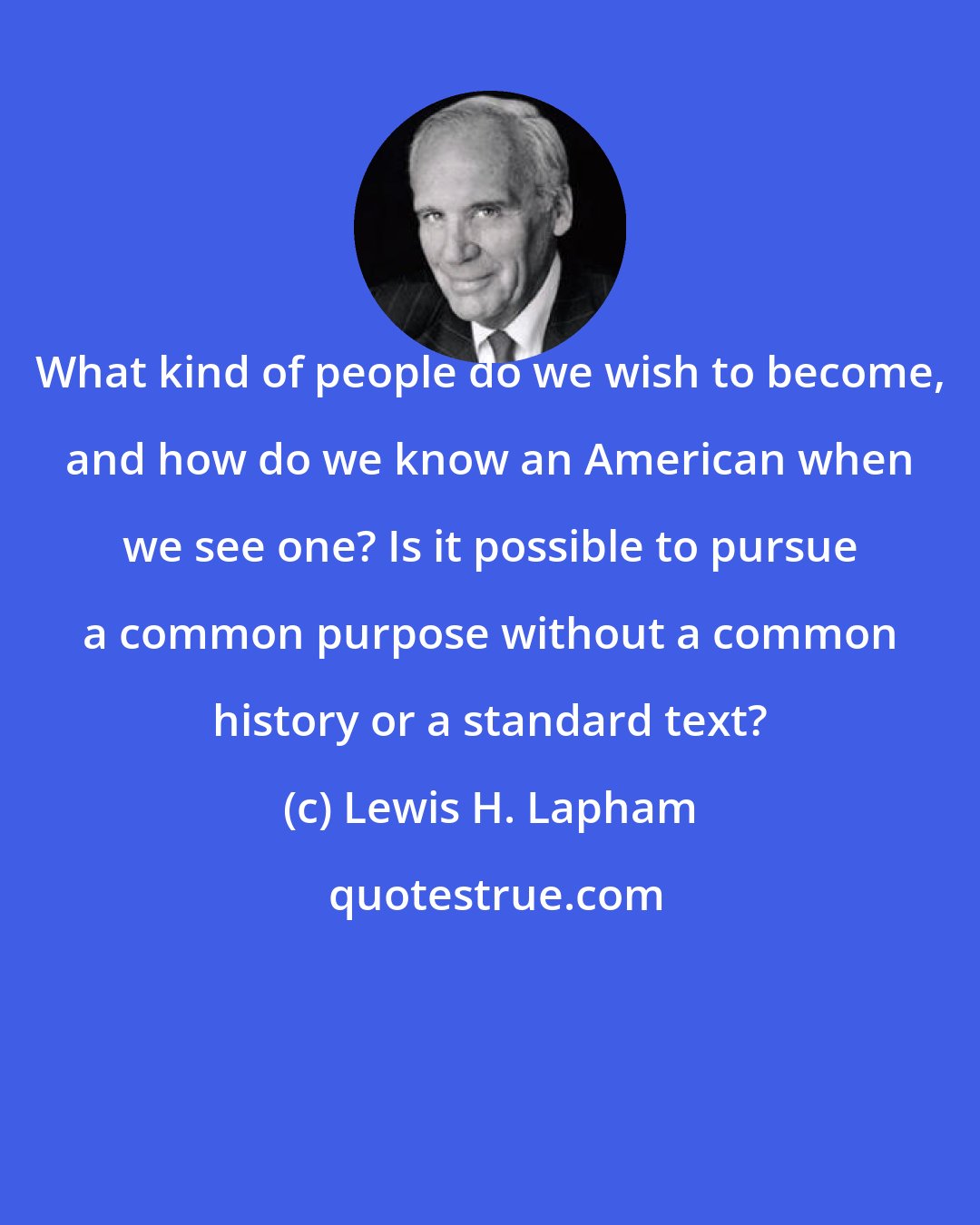 Lewis H. Lapham: What kind of people do we wish to become, and how do we know an American when we see one? Is it possible to pursue a common purpose without a common history or a standard text?