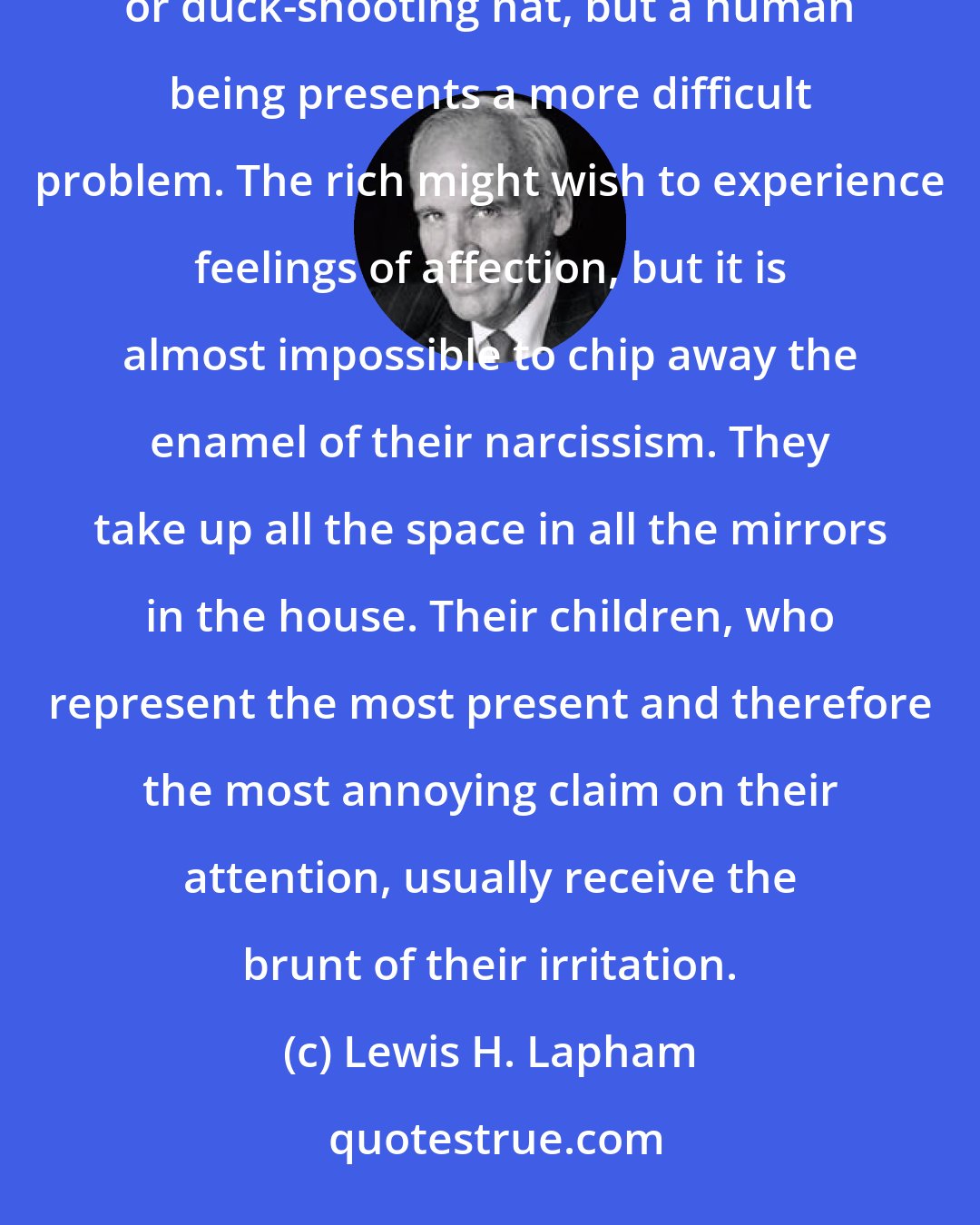 Lewis H. Lapham: Among all the emotions, the rich have the least talent for love. It is possible to love one's dog, dress or duck-shooting hat, but a human being presents a more difficult problem. The rich might wish to experience feelings of affection, but it is almost impossible to chip away the enamel of their narcissism. They take up all the space in all the mirrors in the house. Their children, who represent the most present and therefore the most annoying claim on their attention, usually receive the brunt of their irritation.