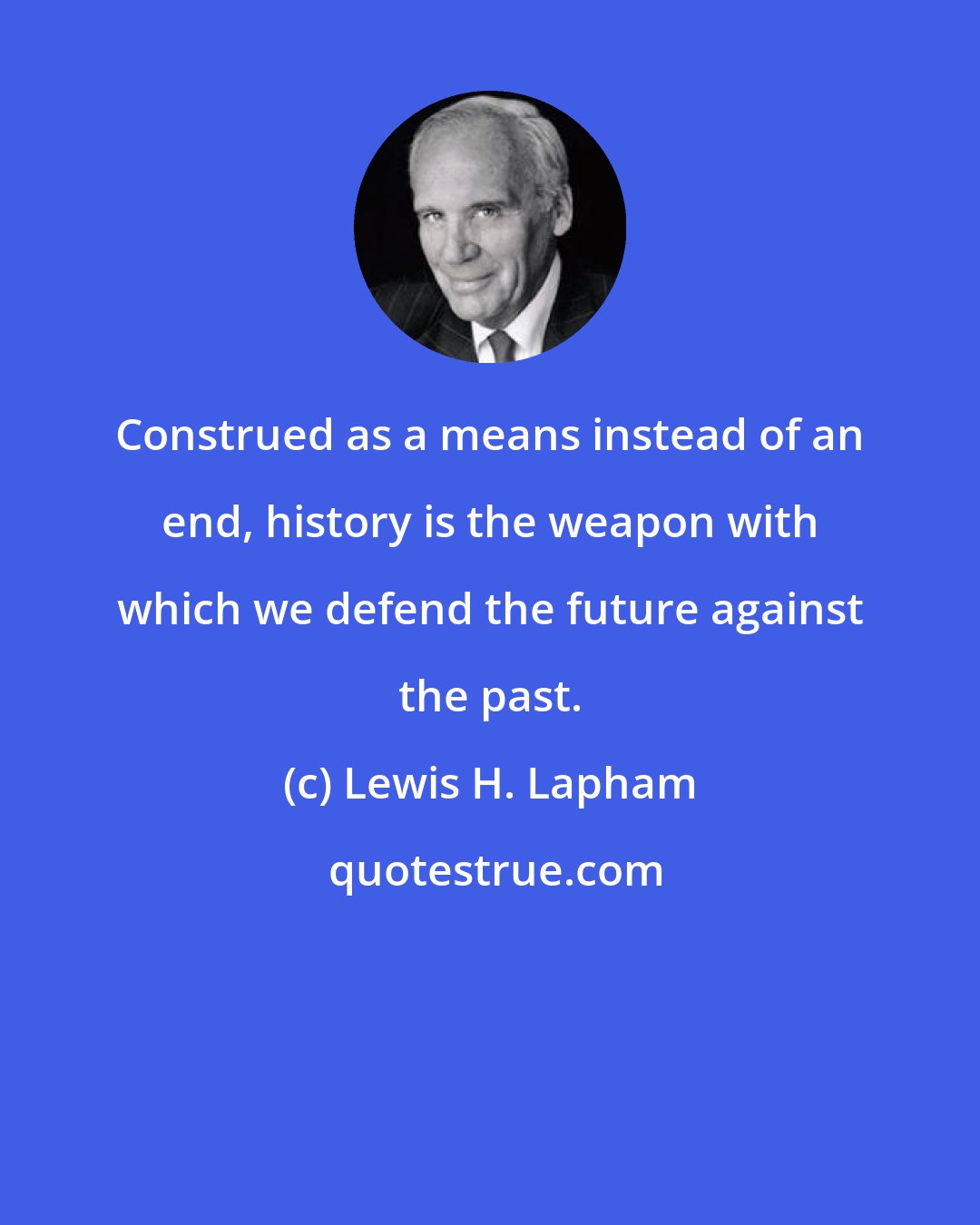 Lewis H. Lapham: Construed as a means instead of an end, history is the weapon with which we defend the future against the past.