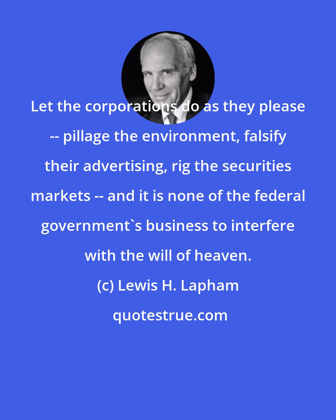 Lewis H. Lapham: Let the corporations do as they please -- pillage the environment, falsify their advertising, rig the securities markets -- and it is none of the federal government's business to interfere with the will of heaven.