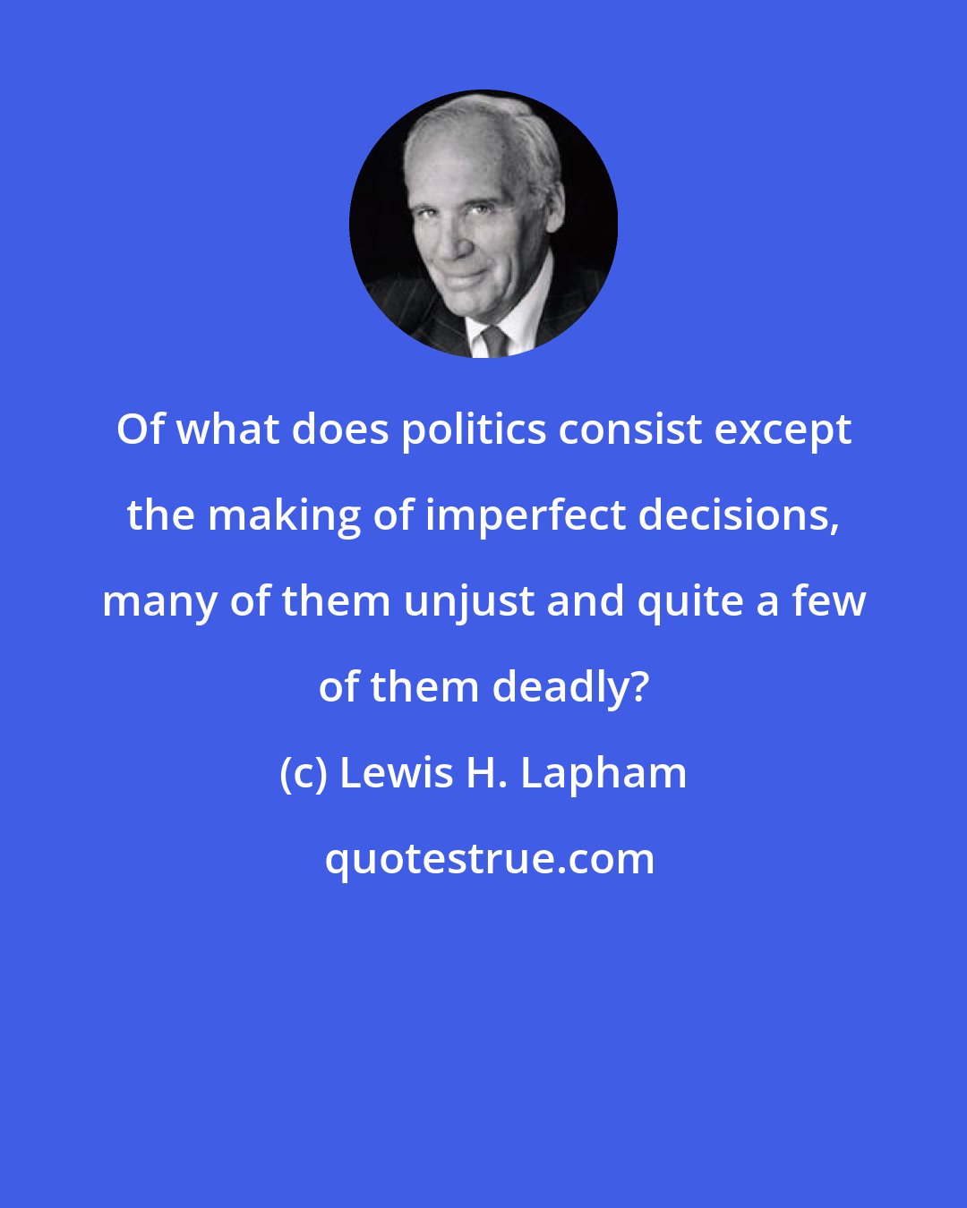 Lewis H. Lapham: Of what does politics consist except the making of imperfect decisions, many of them unjust and quite a few of them deadly?