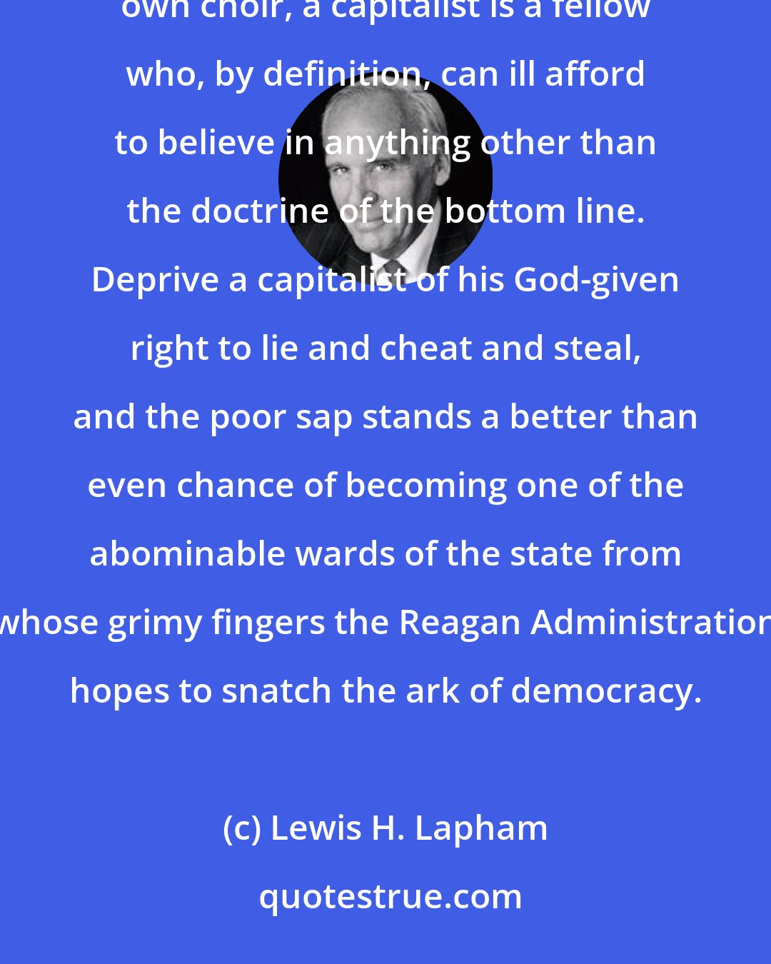 Lewis H. Lapham: The genius of capitalism consists precisely in its lack of morality. Unless he is rich enough to hire his own choir, a capitalist is a fellow who, by definition, can ill afford to believe in anything other than the doctrine of the bottom line. Deprive a capitalist of his God-given right to lie and cheat and steal, and the poor sap stands a better than even chance of becoming one of the abominable wards of the state from whose grimy fingers the Reagan Administration hopes to snatch the ark of democracy.