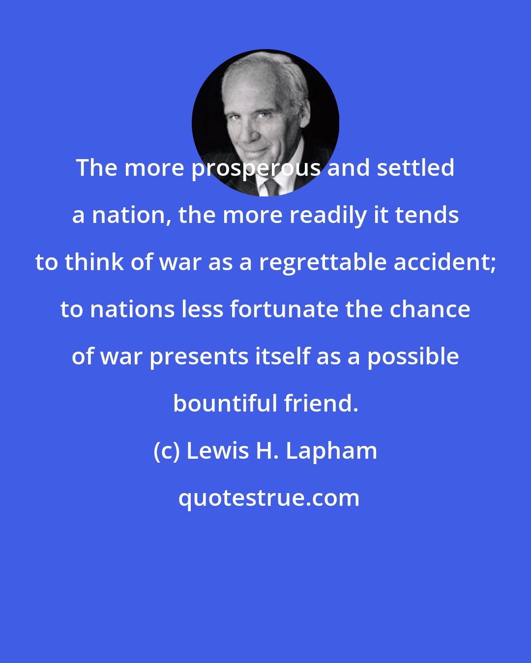 Lewis H. Lapham: The more prosperous and settled a nation, the more readily it tends to think of war as a regrettable accident; to nations less fortunate the chance of war presents itself as a possible bountiful friend.